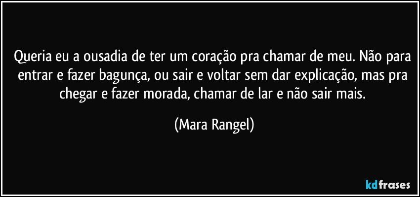 Queria eu a ousadia de ter um coração pra chamar de meu. Não para entrar e fazer bagunça, ou sair e voltar sem dar explicação, mas pra chegar e fazer morada, chamar de lar e não sair mais. (Mara Rangel)