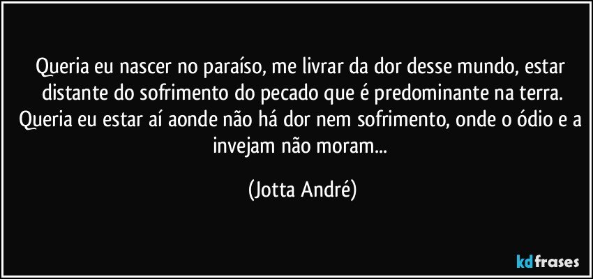 Queria eu  nascer no paraíso, me livrar da dor desse mundo, estar distante do sofrimento do pecado que é predominante na terra.
Queria eu estar aí aonde não há dor nem sofrimento, onde o ódio e a invejam não moram... (Jotta André)