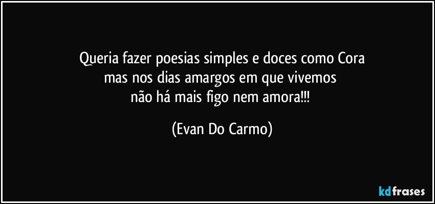 Queria fazer poesias simples e doces como Cora
mas nos dias amargos em que vivemos 
não há mais figo nem amora!!! (Evan Do Carmo)