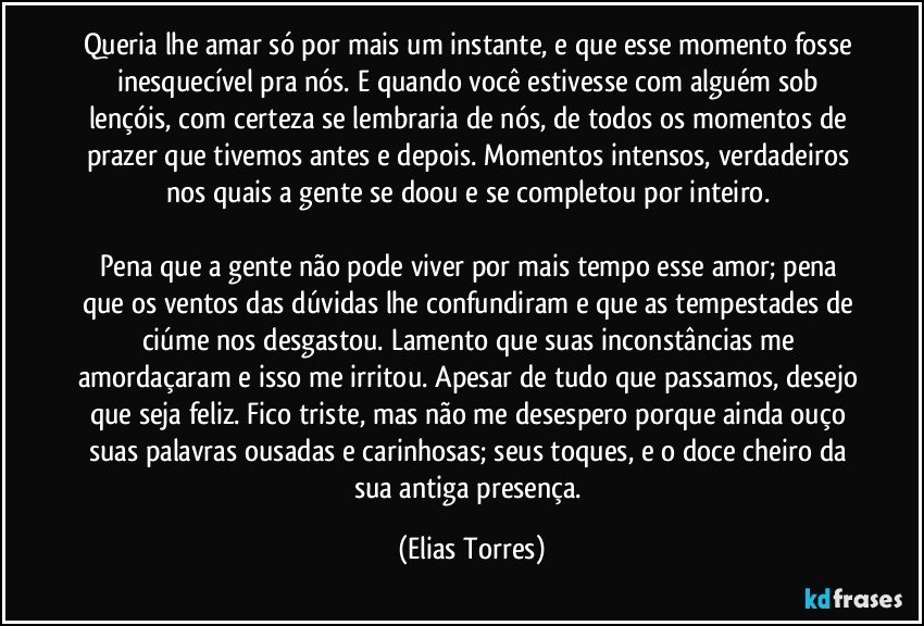 Queria lhe amar só por mais um instante, e que esse momento fosse inesquecível pra nós. E quando você estivesse com alguém sob lençóis, com certeza se lembraria de nós, de todos os momentos de prazer que tivemos antes e depois. Momentos intensos, verdadeiros nos quais a gente se doou e se completou por inteiro. 
 
Pena que a gente não pode viver por mais tempo esse amor; pena que os ventos das dúvidas lhe confundiram e que as tempestades de ciúme nos desgastou. Lamento que suas inconstâncias me amordaçaram e isso me irritou. Apesar de tudo que passamos, desejo que seja feliz. Fico triste, mas não me desespero porque ainda ouço suas palavras ousadas e carinhosas; seus toques, e o doce cheiro da sua antiga presença. (Elias Torres)