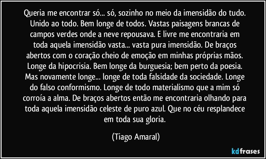 Queria me encontrar só... só, sozinho no meio da imensidão do tudo. Unido ao todo. Bem longe de todos. Vastas paisagens brancas de campos verdes onde a neve repousava. E livre me encontraria em toda aquela imensidão vasta... vasta pura imensidão. De braços abertos com o coração cheio de emoção em minhas próprias mãos. Longe da hipocrisia. Bem longe da burguesia; bem perto da poesia. Mas novamente longe... longe de toda falsidade da sociedade. Longe do falso conformismo. Longe de todo materialismo que a mim só corroía a alma. De braços abertos então me encontraria olhando para toda aquela imensidão celeste de puro azul. Que no céu resplandece em toda sua gloria. (Tiago Amaral)