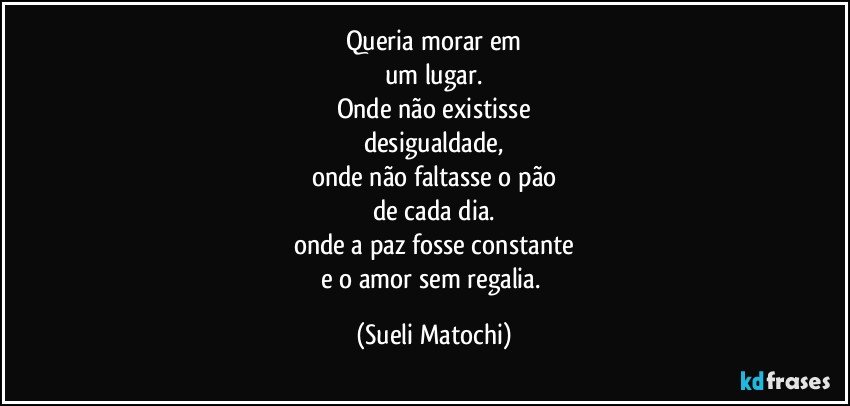 Queria morar em
um lugar.
Onde não existisse
desigualdade,
onde não faltasse o pão
de cada dia.
onde a paz fosse constante
e o amor sem regalia. (Sueli Matochi)