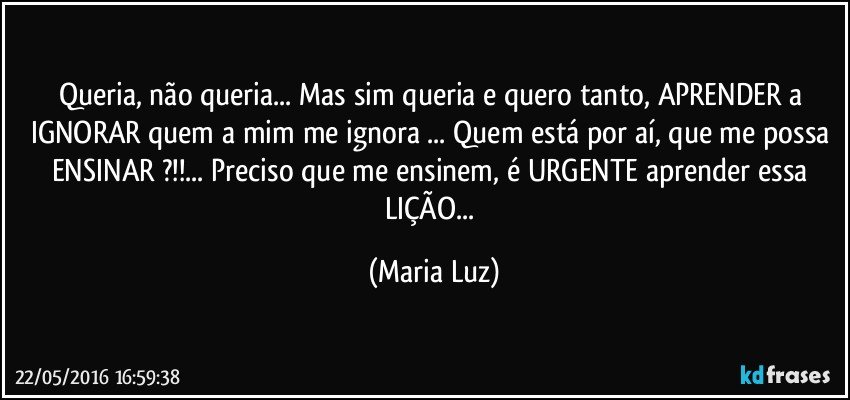 Queria, não queria... Mas sim queria e quero tanto, APRENDER a IGNORAR quem a mim me ignora ... Quem está por aí, que me possa ENSINAR ?!!... Preciso que me ensinem, é URGENTE aprender essa LIÇÃO... (Maria Luz)