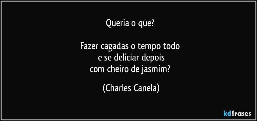 Queria o que? 

Fazer cagadas o tempo todo 
e se deliciar depois
com cheiro de jasmim? (Charles Canela)