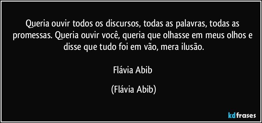 Queria ouvir todos os discursos, todas as palavras, todas as promessas. Queria ouvir você, queria que olhasse em meus olhos e disse que tudo foi em vão, mera ilusão.

Flávia Abib (Flávia Abib)