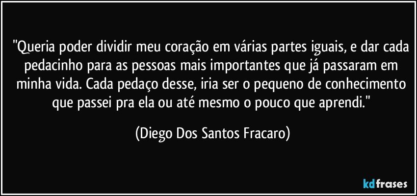 "Queria poder dividir meu coração em várias partes iguais, e dar cada pedacinho para as pessoas mais importantes que já passaram em minha vida. Cada pedaço desse, iria ser o pequeno de conhecimento que passei pra ela ou até mesmo o pouco que aprendi." (Diego Dos Santos Fracaro)