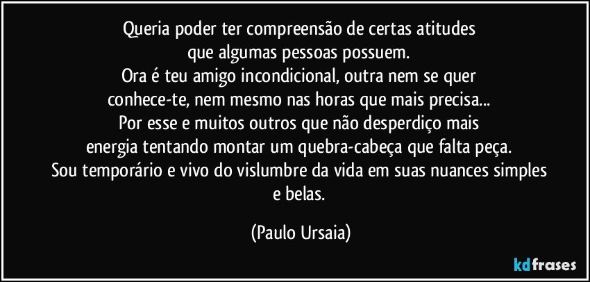 Queria poder ter compreensão de certas atitudes 
que algumas pessoas possuem. 
Ora é teu amigo incondicional, outra nem se quer 
conhece-te, nem mesmo nas horas que mais precisa... 
Por esse e muitos outros que não desperdiço mais 
energia tentando montar um quebra-cabeça que falta peça. 
Sou temporário e vivo do vislumbre da vida em suas nuances simples e belas. (Paulo Ursaia)