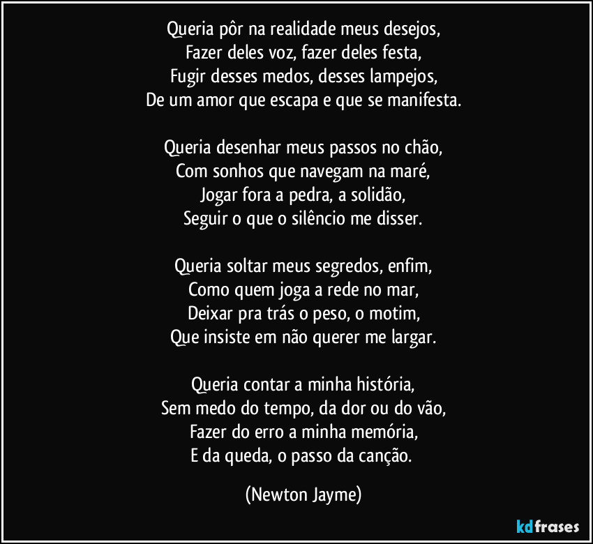 Queria pôr na realidade meus desejos,
Fazer deles voz, fazer deles festa,
Fugir desses medos, desses lampejos,
De um amor que escapa e que se manifesta.
Queria desenhar meus passos no chão,
Com sonhos que navegam na maré,
Jogar fora a pedra, a solidão,
Seguir o que o silêncio me disser.
Queria soltar meus segredos, enfim,
Como quem joga a rede no mar,
Deixar pra trás o peso, o motim,
Que insiste em não querer me largar.
Queria contar a minha história,
Sem medo do tempo, da dor ou do vão,
Fazer do erro a minha memória,
E da queda, o passo da canção. (Newton Jayme)