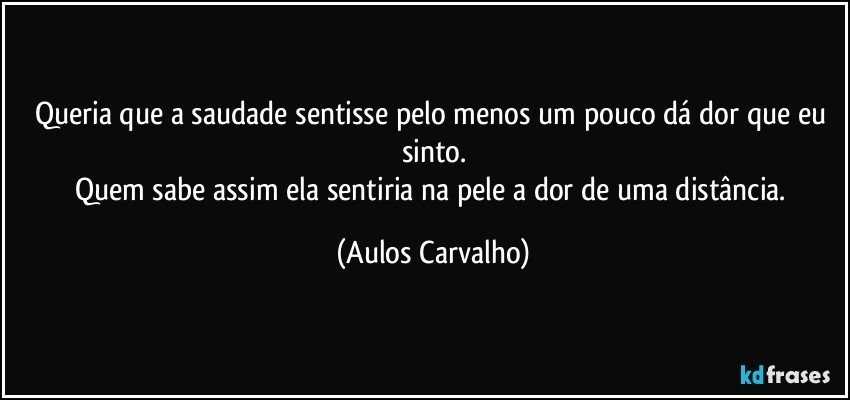 Queria que a saudade sentisse pelo menos um pouco dá dor que eu sinto.
Quem sabe assim ela sentiria na pele a dor de uma distância. (Aulos Carvalho)