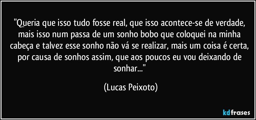 "Queria que isso tudo fosse real, que isso acontece-se de verdade, mais isso num passa de um sonho bobo que coloquei na minha cabeça e talvez esse sonho não vá se realizar, mais um coisa é certa, por causa de sonhos assim, que aos poucos eu vou deixando de sonhar..." (Lucas Peixoto)