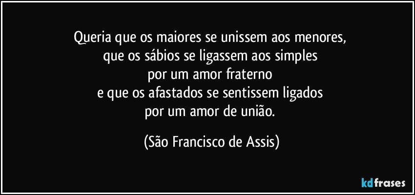 Queria que os maiores se unissem aos menores, 
que os sábios se ligassem aos simples 
por um amor fraterno 
e que os afastados se sentissem ligados 
por um amor de união. (São Francisco de Assis)