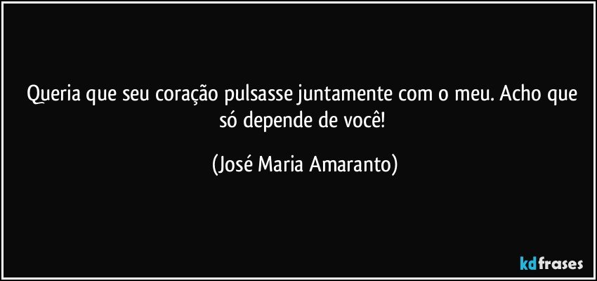 Queria que seu coração pulsasse juntamente com o meu. Acho que só  depende de você! (José Maria Amaranto)