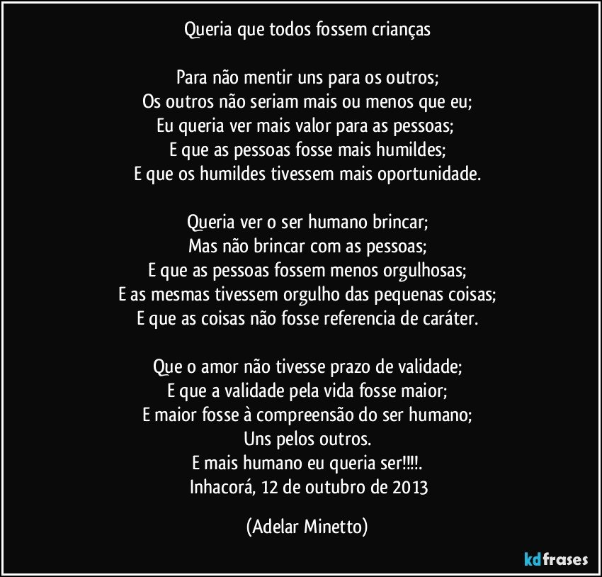 Queria que todos fossem crianças

Para não mentir uns para os outros;
Os outros não seriam mais ou menos que eu;
Eu queria ver mais valor para as pessoas; 
E que as pessoas fosse mais humildes;
E que os humildes tivessem mais oportunidade.

Queria ver o ser humano brincar;
Mas não brincar com as pessoas;
E que as pessoas fossem menos orgulhosas;
E as mesmas  tivessem orgulho das pequenas coisas;
E que as coisas não fosse referencia de caráter.

Que o amor não tivesse prazo de validade;
E que a validade pela vida fosse maior;
E maior fosse à compreensão do ser humano;
Uns  pelos outros.
E mais humano eu queria ser!!!.
		Inhacorá,  12 de outubro de 2013 (Adelar Minetto)