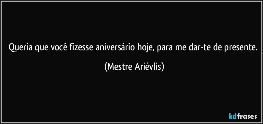 Queria que você fizesse  aniversário hoje, para me dar-te de presente. (Mestre Ariévlis)