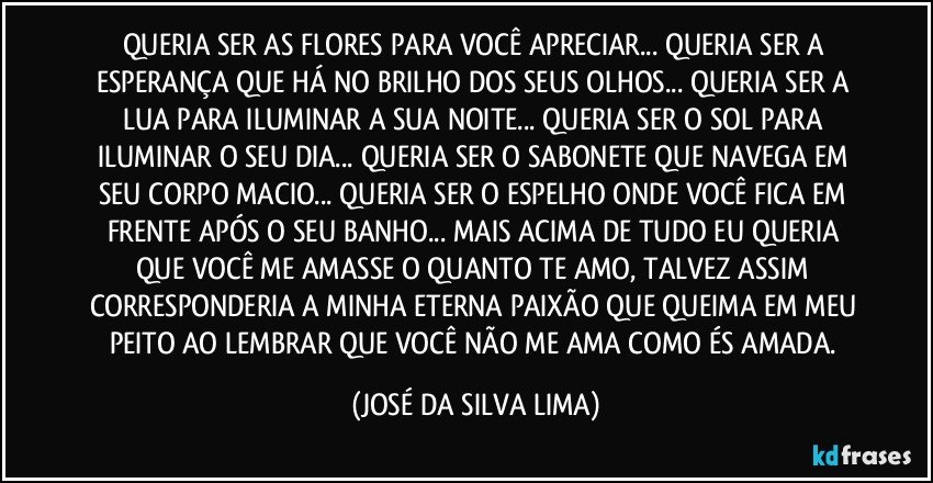 QUERIA SER AS FLORES PARA VOCÊ APRECIAR... QUERIA SER A ESPERANÇA QUE HÁ NO BRILHO DOS SEUS OLHOS... QUERIA SER A LUA PARA ILUMINAR A SUA NOITE... QUERIA SER O SOL PARA ILUMINAR O SEU DIA... QUERIA SER O SABONETE QUE NAVEGA EM SEU CORPO MACIO... QUERIA SER O ESPELHO ONDE VOCÊ FICA EM FRENTE APÓS O SEU BANHO... MAIS ACIMA DE TUDO EU QUERIA QUE VOCÊ ME AMASSE O QUANTO TE AMO, TALVEZ ASSIM CORRESPONDERIA A MINHA ETERNA PAIXÃO QUE QUEIMA EM MEU PEITO AO LEMBRAR QUE VOCÊ NÃO ME AMA COMO ÉS AMADA. (JOSÉ DA SILVA LIMA)
