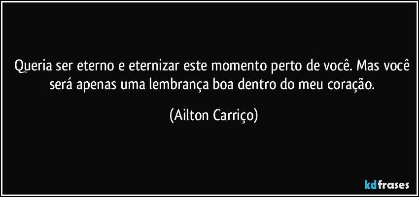 Queria ser eterno e eternizar este momento perto de você. Mas você será apenas uma lembrança boa dentro do meu coração. (Ailton Carriço)