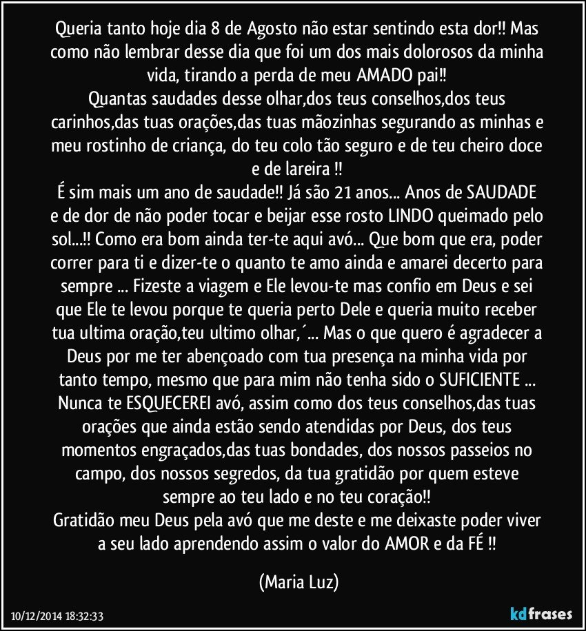 Queria tanto hoje dia 8 de Agosto não estar sentindo esta dor!! Mas como não lembrar desse dia que foi um dos mais dolorosos da minha vida, tirando a perda de meu AMADO pai!! 
Quantas saudades desse olhar,dos teus conselhos,dos teus carinhos,das tuas orações,das tuas mãozinhas segurando as minhas e meu rostinho de criança, do teu colo tão seguro e de teu cheiro doce e de lareira !! 
É sim mais um ano  de saudade!! Já são 21 anos... Anos de SAUDADE  e de dor de não poder tocar e beijar esse rosto LINDO queimado pelo sol...!! Como era bom ainda ter-te aqui avó... Que bom que era, poder correr para ti e dizer-te o quanto te amo ainda e amarei decerto para sempre ... Fizeste a viagem e Ele levou-te  mas confio em Deus e sei que Ele te levou porque te queria perto Dele e queria muito receber tua ultima oração,teu ultimo olhar,´... Mas o que quero é agradecer a Deus por me ter abençoado com tua presença na minha vida por tanto tempo, mesmo que para mim não tenha sido o SUFICIENTE ...  Nunca te ESQUECEREI avó, assim como dos teus conselhos,das tuas orações que ainda estão sendo atendidas por Deus, dos teus momentos engraçados,das tuas bondades, dos nossos passeios no campo, dos nossos segredos, da tua gratidão por quem esteve sempre  ao teu lado e no teu coração!! 
Gratidão meu  Deus pela avó que me deste e me deixaste poder viver a seu lado aprendendo assim o valor do AMOR e da FÉ !! (Maria Luz)