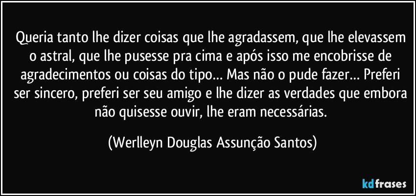 Queria tanto lhe dizer coisas que lhe agradassem, que lhe elevassem o astral, que lhe pusesse pra cima e após isso me encobrisse de agradecimentos ou coisas do tipo… Mas não o pude fazer… Preferi ser sincero, preferi ser seu amigo e lhe dizer as verdades que embora não quisesse ouvir, lhe eram necessárias. (Werlleyn Douglas Assunção Santos)