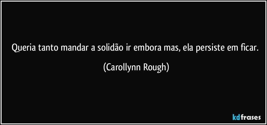 Queria tanto  mandar a solidão ir embora mas, ela persiste em ficar. (Carollynn Rough)