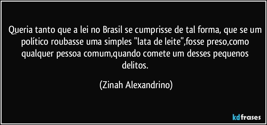 Queria tanto que a lei no Brasil se cumprisse de tal forma, que se um político roubasse uma simples "lata de leite",fosse preso,como qualquer pessoa comum,quando comete um desses pequenos delitos. (Zinah Alexandrino)