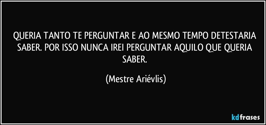 QUERIA TANTO TE PERGUNTAR E AO MESMO TEMPO DETESTARIA SABER. POR ISSO NUNCA IREI PERGUNTAR AQUILO QUE QUERIA SABER. (Mestre Ariévlis)