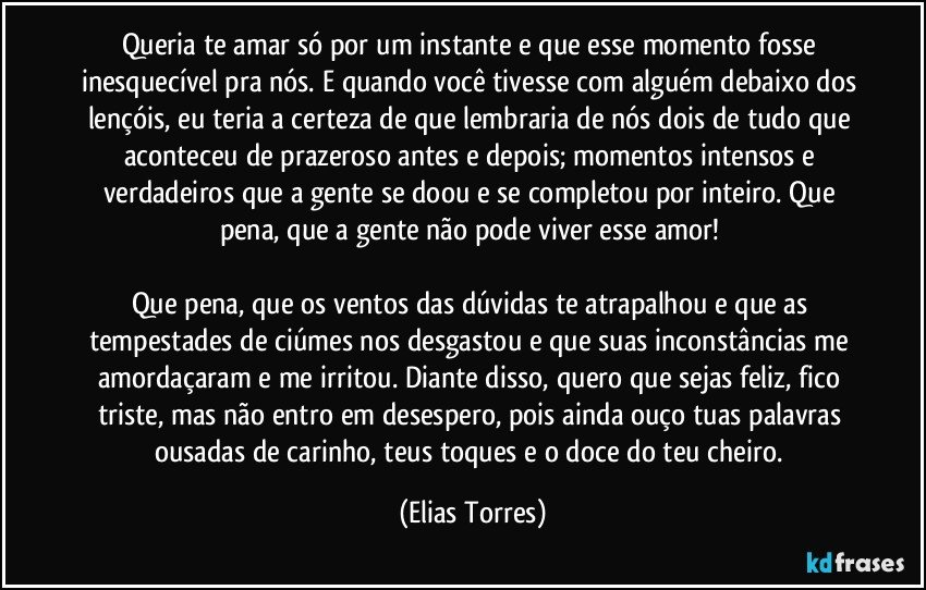 Queria te amar só por um instante e que esse momento fosse inesquecível pra nós. E quando você tivesse com alguém debaixo dos lençóis, eu teria a certeza de que lembraria de nós dois de tudo que aconteceu de prazeroso antes e depois; momentos intensos e verdadeiros que a gente se doou e se completou por inteiro. Que pena, que a gente não pode viver esse amor! 

Que pena, que os ventos das dúvidas te atrapalhou e que as tempestades de ciúmes nos desgastou e que suas inconstâncias me amordaçaram e me irritou. Diante disso, quero que sejas feliz, fico triste, mas não entro em desespero, pois ainda ouço tuas palavras ousadas de carinho, teus toques e o doce do teu cheiro. (Elias Torres)