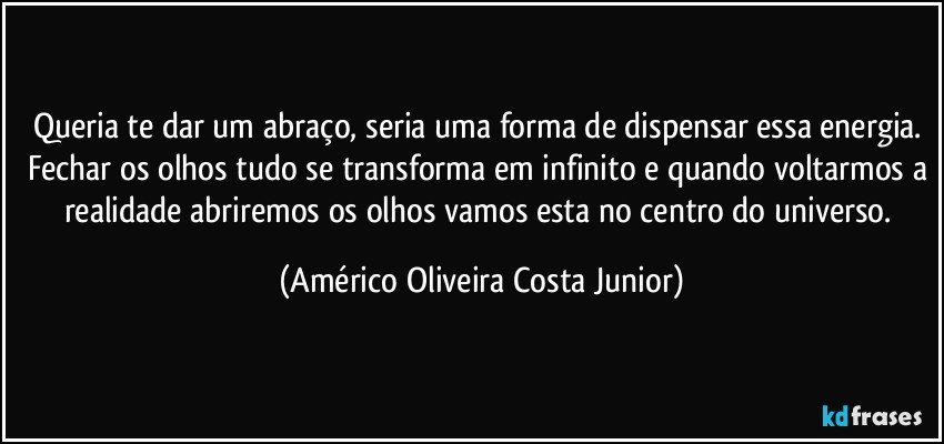 Queria te dar um abraço, seria uma forma de dispensar essa energia. Fechar os olhos tudo se transforma em infinito e quando voltarmos a realidade abriremos os olhos vamos esta no centro do universo. (Américo Oliveira Costa Junior)