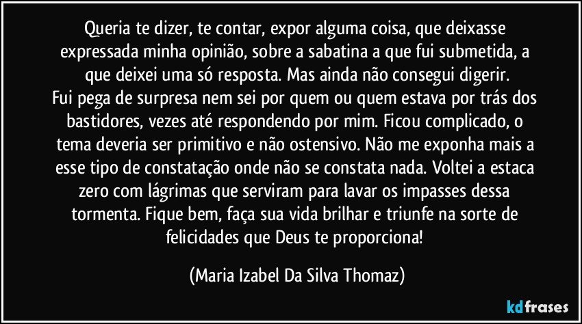 Queria te dizer, te contar, expor alguma coisa, que deixasse expressada minha opinião, sobre a sabatina a que fui submetida, a que deixei uma só resposta. Mas ainda não consegui digerir.
Fui pega de surpresa nem sei por quem ou quem estava por trás dos bastidores, vezes até respondendo por mim. Ficou complicado, o tema deveria ser primitivo e não ostensivo. Não me exponha mais a esse tipo de constatação onde não se constata nada. Voltei a estaca zero com lágrimas que serviram para lavar os impasses dessa tormenta. Fique bem, faça sua vida brilhar e triunfe na sorte de felicidades que Deus te proporciona! (Maria Izabel Da Silva Thomaz)