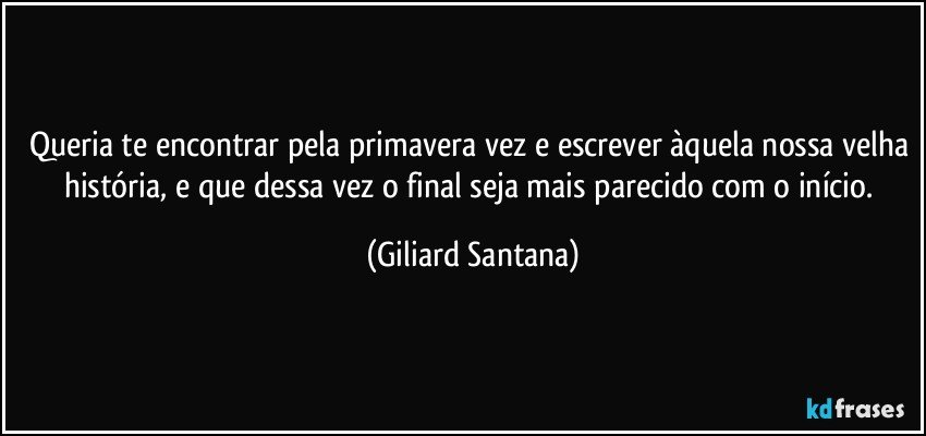 Queria te encontrar pela primavera vez e escrever àquela nossa velha história, e que dessa vez o final seja mais parecido com o início. (Giliard Santana)