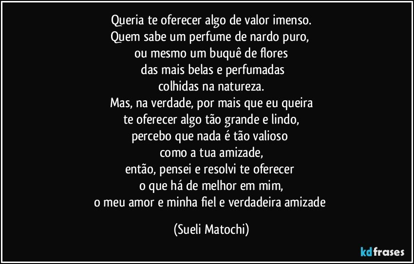 Queria te oferecer algo de valor imenso.
Quem sabe um perfume de nardo puro, 
ou mesmo um buquê de flores
 das mais belas e perfumadas
colhidas na natureza.
Mas, na verdade, por mais que eu queira
te oferecer algo tão grande e lindo,
percebo que nada é tão valioso 
como a tua amizade,
então, pensei e resolvi te oferecer 
o que há de melhor em mim,
o meu amor e minha fiel e verdadeira amizade (Sueli Matochi)