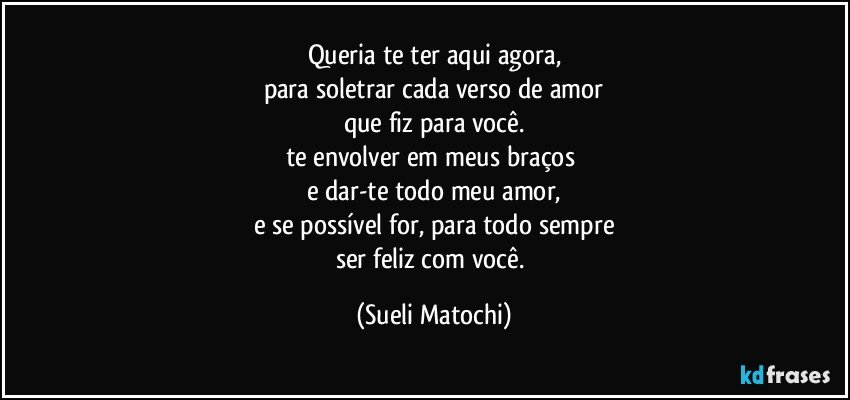 Queria te ter aqui agora,
para soletrar cada verso de amor
que fiz para você.
te envolver em meus braços 
e dar-te todo meu amor,
e se possível for, para todo sempre
ser feliz com você. (Sueli Matochi)