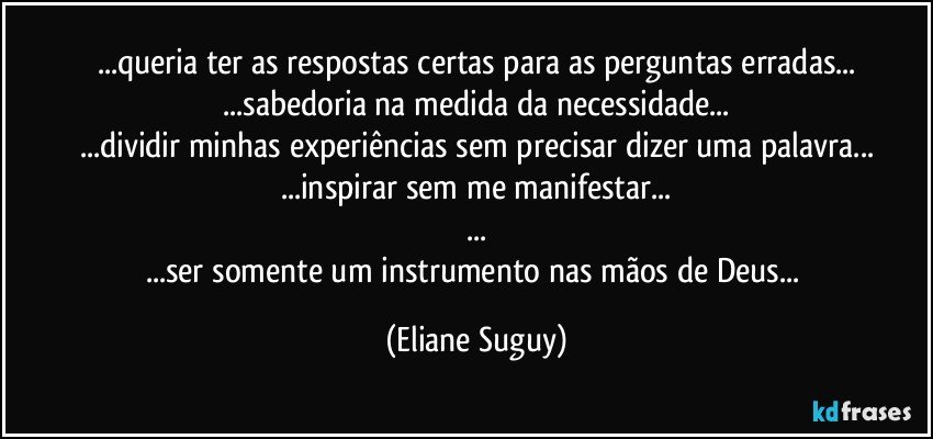 ...queria ter as respostas certas para as perguntas erradas...
 ...sabedoria na medida da necessidade... 
...dividir minhas experiências sem precisar dizer uma palavra...
...inspirar sem me manifestar...
...
...ser somente um instrumento nas mãos de Deus... (Eliane Suguy)