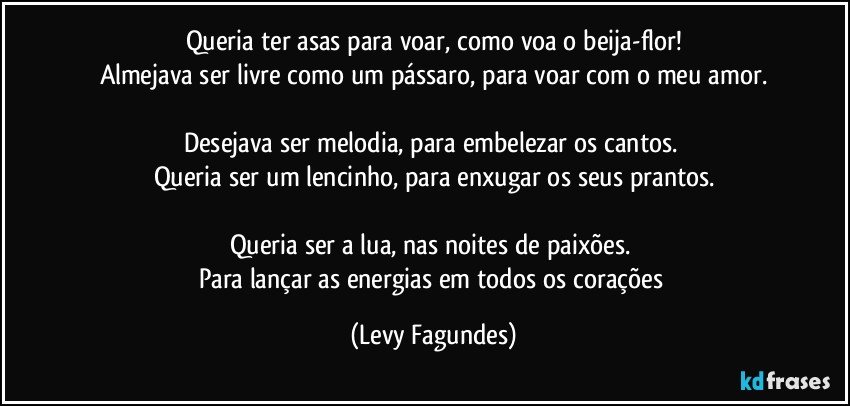 Queria ter asas para voar, como voa o beija-flor!
Almejava ser livre como um pássaro, para voar com o meu amor.

Desejava ser  melodia, para embelezar os cantos. 
Queria ser um lencinho, para enxugar os seus prantos.

Queria ser a lua, nas noites de paixões. 
Para lançar as energias em todos os corações (Levy Fagundes)