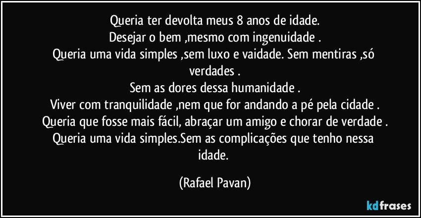 Queria ter devolta meus 8 anos de idade.
Desejar o bem ,mesmo com ingenuidade .
Queria uma vida simples ,sem luxo e vaidade. Sem mentiras ,só verdades .
Sem as dores dessa humanidade .
Viver com tranquilidade ,nem que for andando a pé pela cidade .
Queria que fosse mais fácil, abraçar um amigo e chorar de verdade .
Queria uma vida simples.Sem as complicações que tenho nessa idade. (Rafael Pavan)