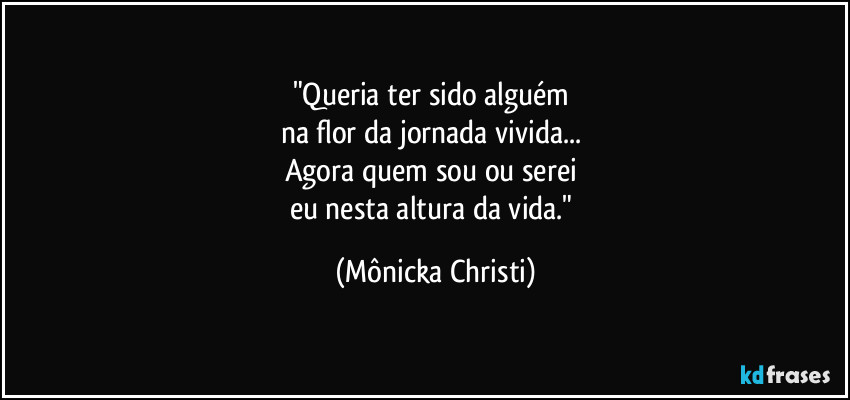 "Queria ter sido alguém 
na flor da  jornada vivida... 
Agora quem sou ou serei 
eu nesta altura da vida." (Mônicka Christi)