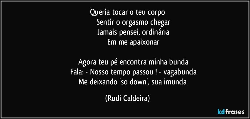 Queria tocar o teu corpo
Sentir o orgasmo chegar
Jamais pensei, ordinária
Em me apaixonar
Agora teu pé encontra minha bunda
Fala: - Nosso tempo passou ! - vagabunda
Me deixando 'so down', sua imunda (Rudi Caldeira)