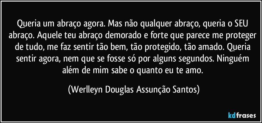 Queria um abraço agora. Mas não qualquer abraço, queria o SEU abraço. Aquele teu abraço demorado e forte que parece me proteger de tudo, me faz sentir tão bem, tão protegido, tão amado. Queria sentir agora, nem que se fosse só por alguns segundos. Ninguém além de mim sabe o quanto eu te amo. (Werlleyn Douglas Assunção Santos)