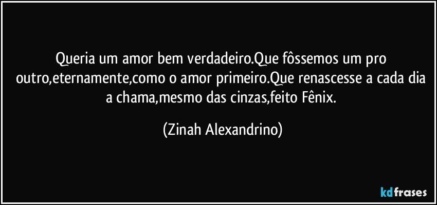 Queria um amor bem verdadeiro.Que fôssemos um pro outro,eternamente,como o amor primeiro.Que renascesse a cada dia a chama,mesmo das cinzas,feito Fênix. (Zinah Alexandrino)