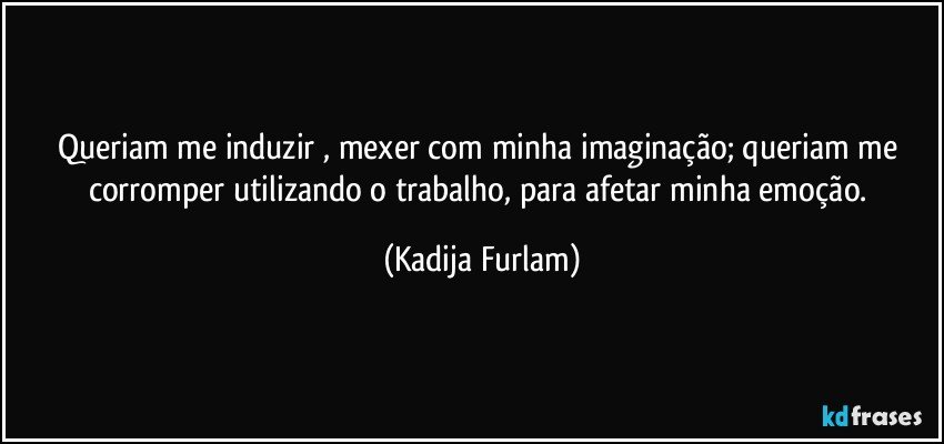 Queriam me induzir  , mexer com minha imaginação; queriam me corromper  utilizando o trabalho, para  afetar minha emoção. (Kadija Furlam)