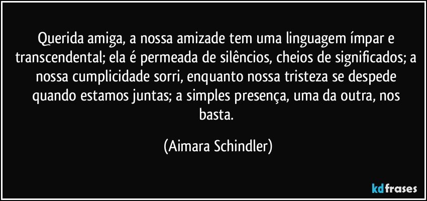 Querida amiga, a nossa amizade tem uma linguagem ímpar e transcendental; ela é permeada de silêncios, cheios de significados;  a nossa cumplicidade sorri, enquanto nossa tristeza se despede quando estamos juntas;  a simples presença, uma da outra, nos basta. (Aimara Schindler)