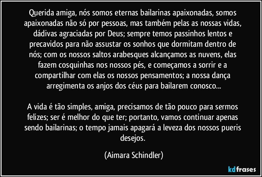 Querida amiga, nós somos eternas bailarinas apaixonadas, somos apaixonadas não só por pessoas, mas também pelas as nossas vidas, dádivas agraciadas por Deus; sempre temos passinhos lentos e precavidos para não assustar os sonhos que dormitam dentro de nós; com os nossos saltos arabesques alcançamos as nuvens, elas fazem cosquinhas nos nossos pés, e começamos a sorrir e a compartilhar com elas os nossos pensamentos; a nossa dança arregimenta os anjos dos céus para bailarem conosco...

A vida é tão simples, amiga, precisamos de tão pouco para sermos felizes; ser é melhor do que ter; portanto, vamos continuar apenas sendo bailarinas; o tempo jamais apagará a leveza dos nossos pueris desejos. (Aimara Schindler)