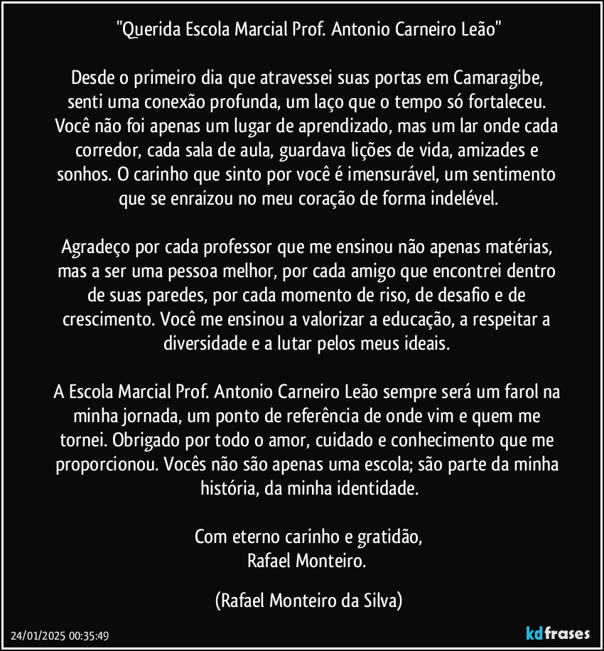 "Querida Escola Marcial Prof. Antonio Carneiro Leão"

Desde o primeiro dia que atravessei suas portas em Camaragibe, senti uma conexão profunda, um laço que o tempo só fortaleceu. Você não foi apenas um lugar de aprendizado, mas um lar onde cada corredor, cada sala de aula, guardava lições de vida, amizades e sonhos. O carinho que sinto por você é imensurável, um sentimento que se enraizou no meu coração de forma indelével.

Agradeço por cada professor que me ensinou não apenas matérias, mas a ser uma pessoa melhor, por cada amigo que encontrei dentro de suas paredes, por cada momento de riso, de desafio e de crescimento. Você me ensinou a valorizar a educação, a respeitar a diversidade e a lutar pelos meus ideais. 

A Escola Marcial Prof. Antonio Carneiro Leão sempre será um farol na minha jornada, um ponto de referência de onde vim e quem me tornei. Obrigado por todo o amor, cuidado e conhecimento que me proporcionou. Vocês não são apenas uma escola; são parte da minha história, da minha identidade.

Com eterno carinho e gratidão,
Rafael Monteiro. (Rafael Monteiro da Silva)