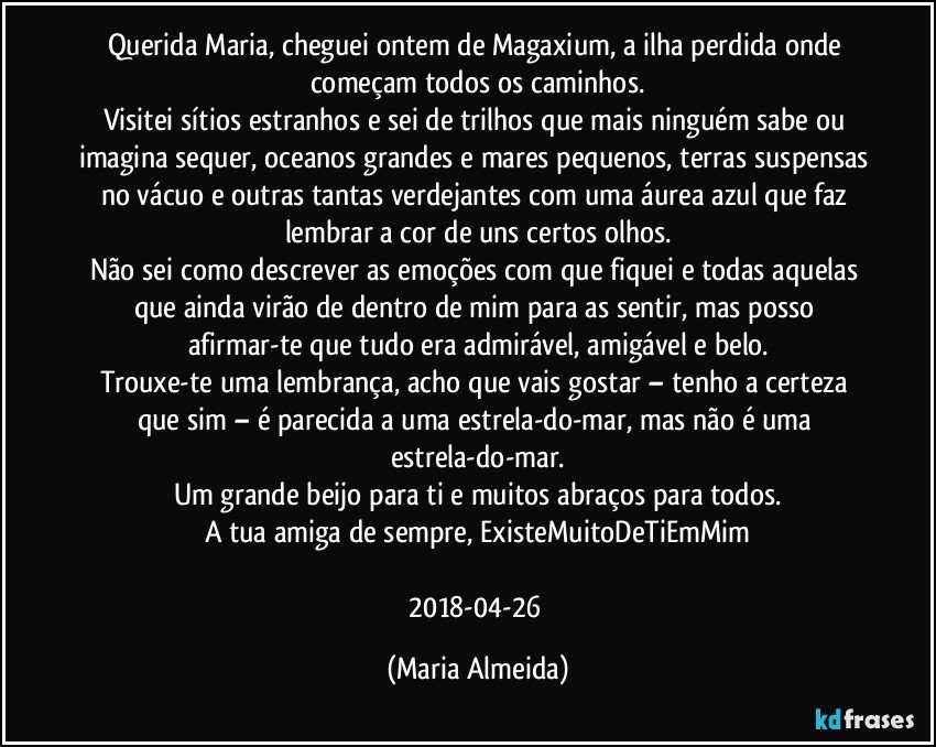 Querida Maria, cheguei ontem de Magaxium, a ilha perdida onde começam todos os caminhos.
Visitei sítios estranhos e sei de trilhos que mais ninguém sabe ou imagina sequer, oceanos grandes e mares pequenos, terras suspensas no vácuo e outras tantas verdejantes com uma áurea azul que faz lembrar a cor de uns certos olhos.
Não sei como descrever as emoções com que fiquei e todas aquelas que ainda virão de dentro de mim para as sentir, mas posso afirmar-te que tudo era admirável, amigável e belo.
Trouxe-te uma lembrança, acho que vais gostar – tenho a certeza que sim – é parecida a uma estrela-do-mar, mas não é uma estrela-do-mar.
Um grande beijo para ti e muitos abraços para todos.
A tua amiga de sempre, ExisteMuitoDeTiEmMim

2018-04-26 (Maria Almeida)