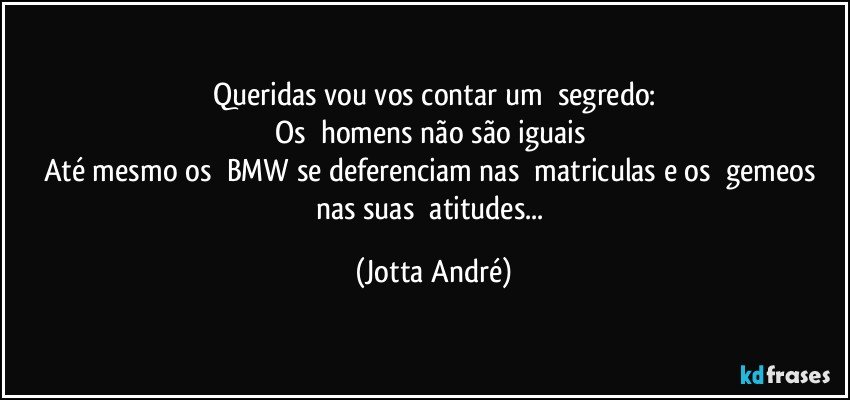 Queridas vou vos contar um ☞segredo:
Os ☞homens não são iguais✘
Até mesmo os ☞BMW se deferenciam nas ☞matriculas e os ☞gemeos nas suas ☞atitudes... (Jotta André)