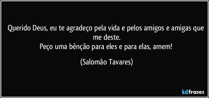Querido Deus, eu te agradeço pela vida e pelos amigos e amigas que me deste.
Peço uma bênção para eles e para elas, amem! (Salomão Tavares)