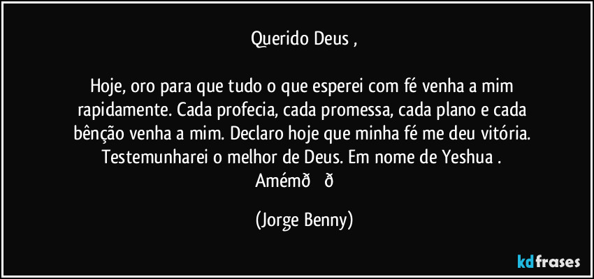 Querido Deus ,

Hoje, oro para que tudo o que esperei com fé venha a mim rapidamente. Cada profecia, cada promessa, cada plano e cada bênção venha a mim. Declaro hoje que minha fé me deu vitória. Testemunharei o melhor de Deus. Em nome de Yeshua . 
Amém (Jorge Benny)