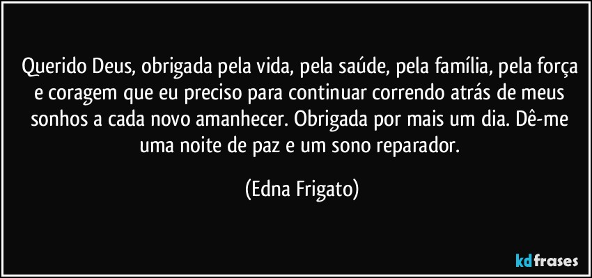 Querido Deus, obrigada pela vida, pela saúde, pela família, pela força e coragem que eu preciso para continuar correndo atrás de meus sonhos a cada novo amanhecer. Obrigada por mais um dia. Dê-me uma noite de paz e um sono reparador. (Edna Frigato)