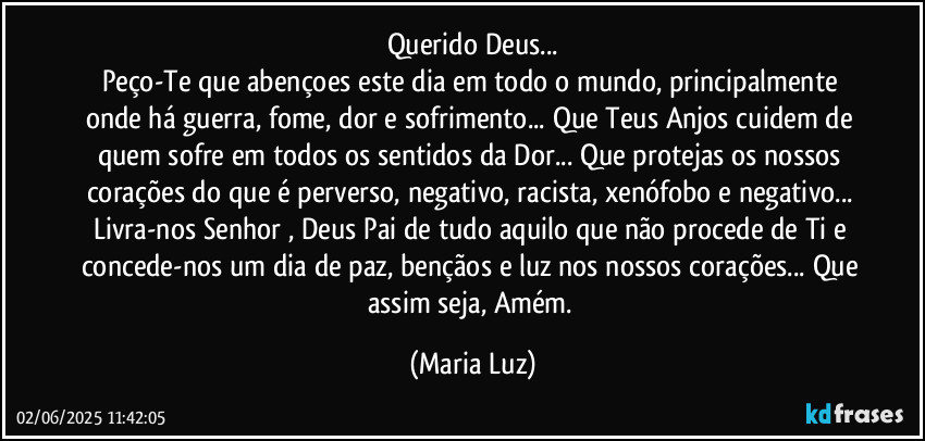 Querido Deus...
Peço-Te que abençoes este dia em todo o mundo, principalmente onde há guerra, fome, dor e sofrimento... Que Teus Anjos cuidem de quem sofre em todos os sentidos da Dor... Que protejas os nossos corações do que é perverso, negativo, racista, xenófobo e negativo...  Livra-nos Senhor , Deus Pai de tudo aquilo que não procede de Ti e concede-nos um dia de paz, bençãos e luz nos nossos corações... Que assim seja, Amém. (Maria Luz)