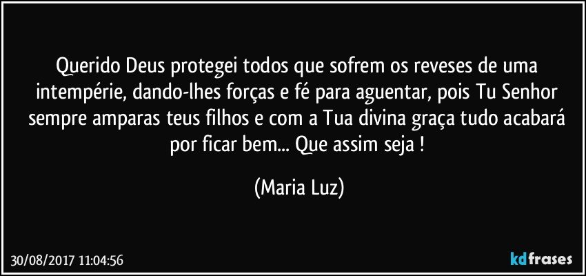 Querido Deus protegei todos que sofrem os reveses de uma intempérie, dando-lhes forças e fé para aguentar, pois Tu Senhor sempre amparas teus filhos  e com a Tua divina graça tudo acabará por ficar bem... Que assim seja ! (Maria Luz)