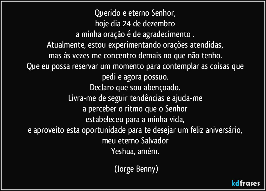 Querido e eterno Senhor, 
hoje dia 24 de dezembro 
a minha oração é de agradecimento . 
Atualmente, estou experimentando orações atendidas, 
mas às vezes me concentro demais no que não tenho. 
Que eu possa reservar um momento para contemplar as coisas que 
pedi e agora possuo. 
Declaro que sou abençoado. 
Livra-me de seguir tendências e ajuda-me 
a perceber o ritmo que o Senhor 
estabeleceu para a minha vida, 
e aproveito esta oportunidade para te desejar um feliz aniversário,  
meu eterno Salvador 
Yeshua, amém. (Jorge Benny)